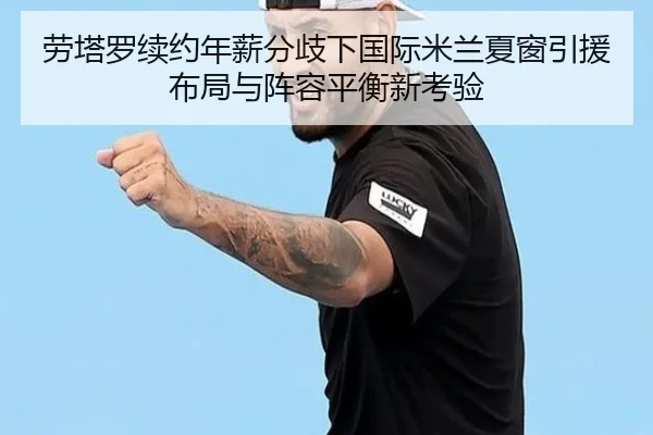 劳塔罗续约年薪分歧下国际米兰夏窗引援布局与阵容平衡新考验